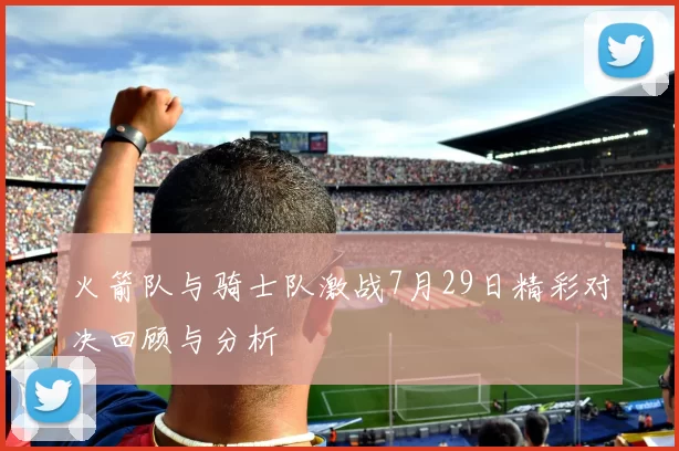 火箭队与骑士队激战7月29日精彩对决回顾与分析