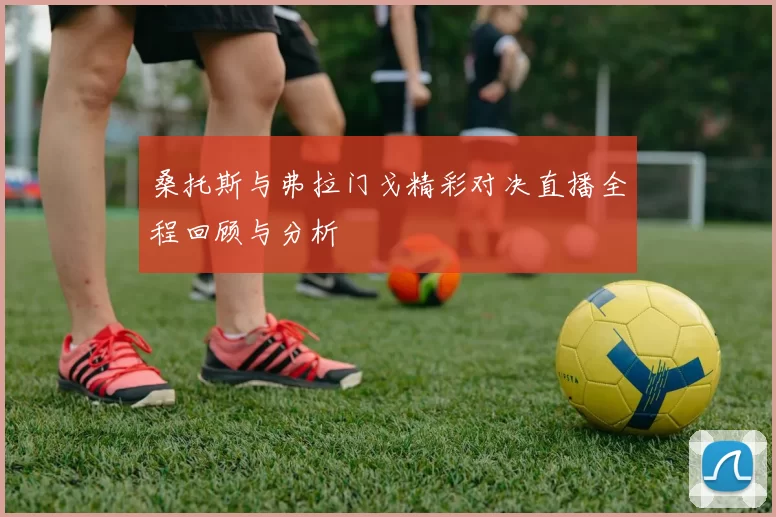 桑托斯与弗拉门戈精彩对决直播全程回顾与分析