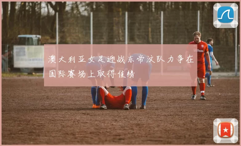 澳大利亚女足迎战东帝汶队力争在国际赛场上取得佳绩