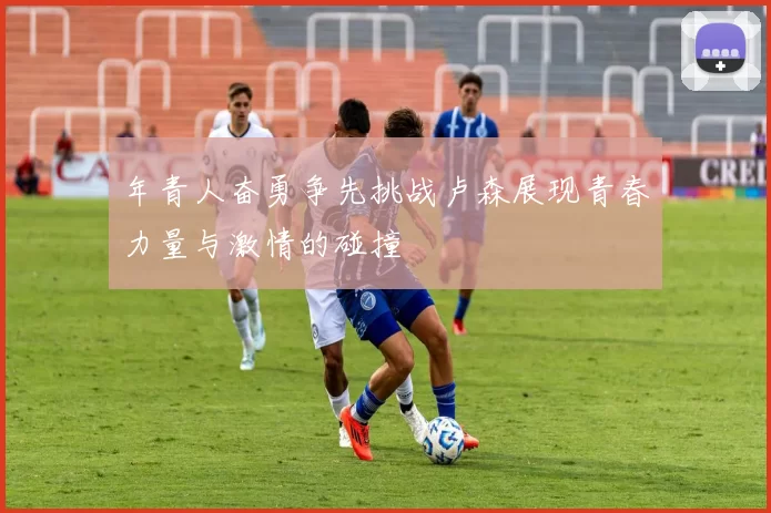 年青人奋勇争先挑战卢森展现青春力量与激情的碰撞