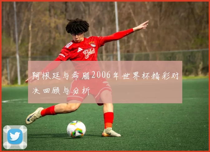 阿根廷与希腊2006年世界杯精彩对决回顾与分析