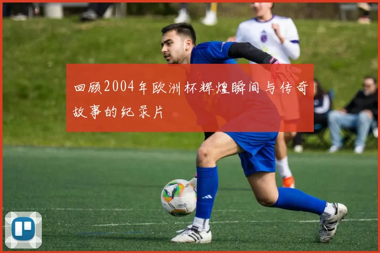 回顾2004年欧洲杯辉煌瞬间与传奇故事的纪录片