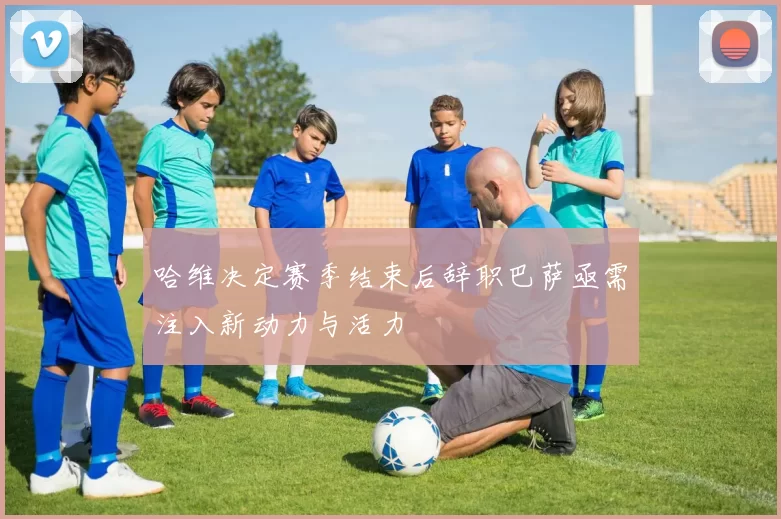 哈维决定赛季结束后辞职巴萨亟需注入新动力与活力