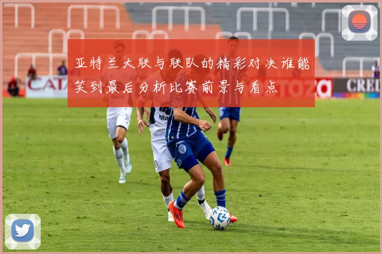 亚特兰大联与联队的精彩对决谁能笑到最后分析比赛前景与看点