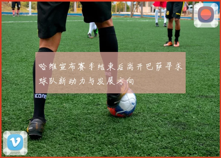 哈维宣布赛季结束后离开巴萨寻求球队新动力与发展方向