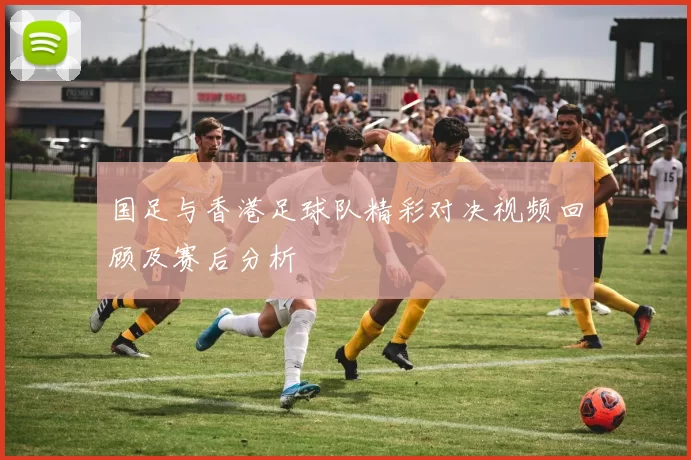 国足与香港足球队精彩对决视频回顾及赛后分析
